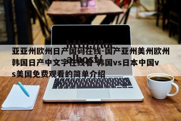 亚亚州欧州日产国码在线-国产亚州美州欧州韩国日产中文字在线看-韩国vs日本中国vs美国免费观看的简单介绍